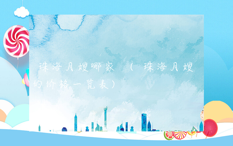 珠海月嫂哪家 (珠海月嫂的价格一览表)